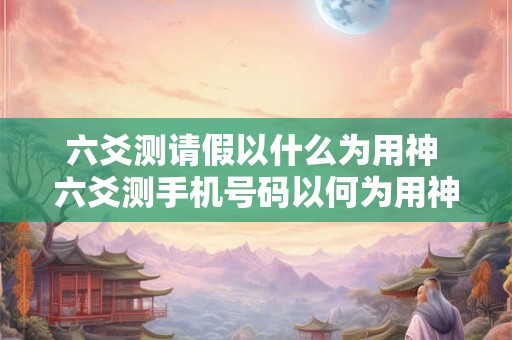 六爻测请假以什么为用神 六爻测手机号码以何为用神