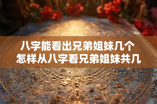 八字能看出兄弟姐妹几个 怎样从八字看兄弟姐妹共几个 排行