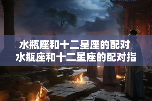水瓶座和十二星座的配对 水瓶座和十二星座的配对指数表