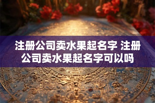 注册公司卖水果起名字 注册公司卖水果起名字可以吗