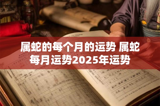 属蛇的每个月的运势 属蛇每月运势2025年运势