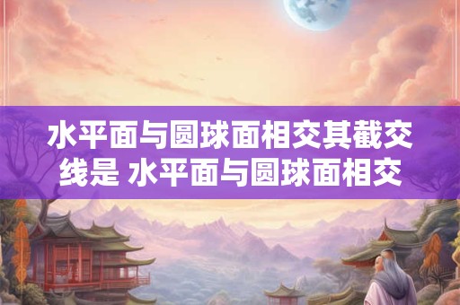 水平面与圆球面相交其截交线是 水平面与圆球面相交其截交线是什么意思