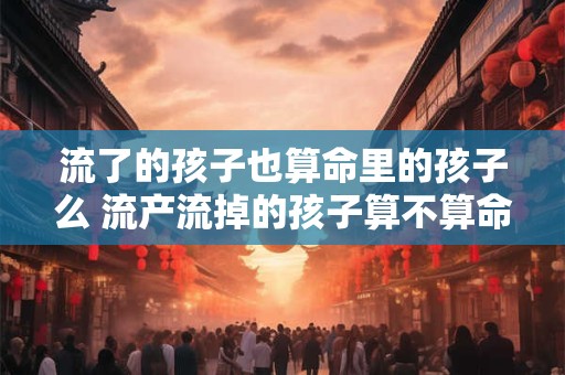 流了的孩子也算命里的孩子么 流产流掉的孩子算不算命中的孩子 流了的孩子也算命里的孩子么 流产流掉的孩子算不算命中的孩子