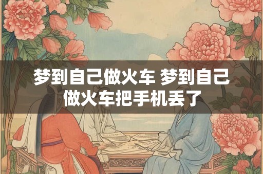 梦到自己做火车 梦到自己做火车把手机丢了 梦到自己做火车 梦到自己做火车把手机丢了