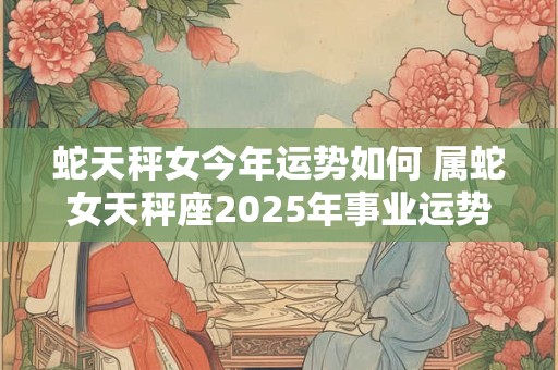 蛇天秤女今年运势如何 属蛇女天秤座2025年事业运势