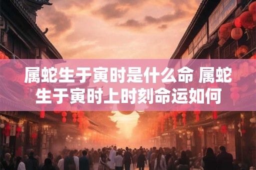 属蛇生于寅时是什么命 属蛇生于寅时上时刻命运如何