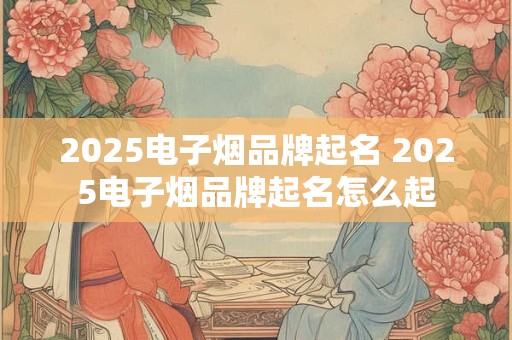 2025电子烟品牌起名 2025电子烟品牌起名怎么起
