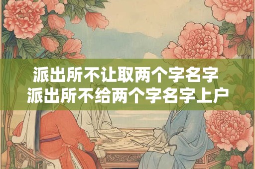 派出所不让取两个字名字 派出所不给两个字名字上户口合法吗