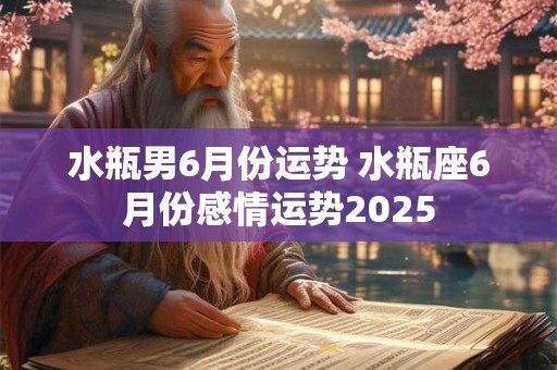 水瓶男6月份运势 水瓶座6月份感情运势2025