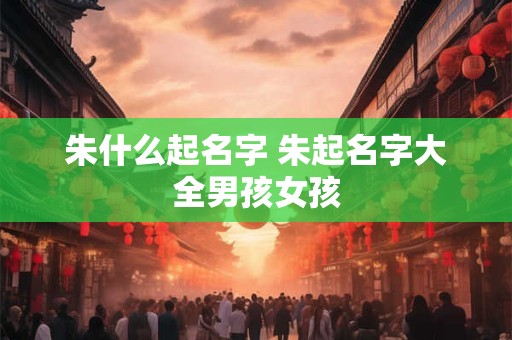 朱什么起名字 朱起名字大全男孩女孩