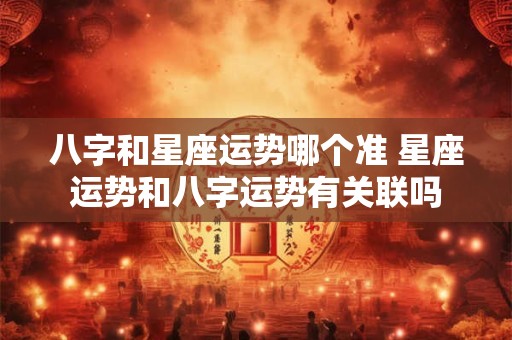 八字和星座运势哪个准 星座运势和八字运势有关联吗