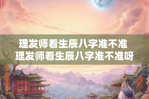 理发师看生辰八字准不准 理发师看生辰八字准不准呀
