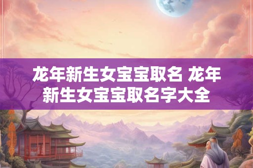 龙年新生女宝宝取名 龙年新生女宝宝取名字大全