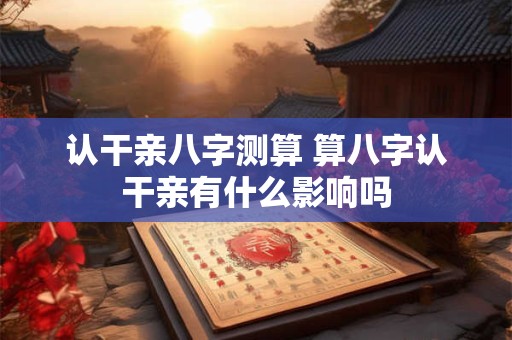 认干亲八字测算 算八字认干亲有什么影响吗