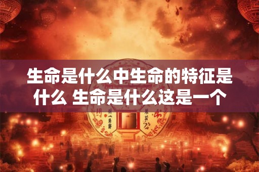 生命是什么中生命的特征是什么 生命是什么这是一个古老而又充满哲理的问题