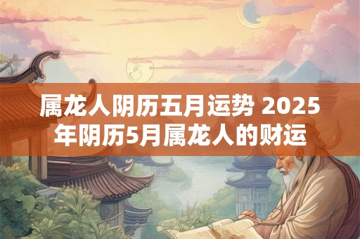 属龙人阴历五月运势 2025年阴历5月属龙人的财运