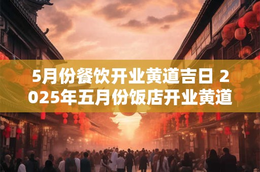 5月份餐饮开业黄道吉日 2025年五月份饭店开业黄道吉日
