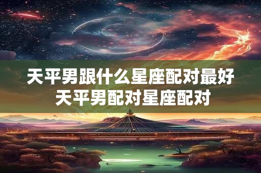 天平男跟什么星座配对最好 天平男配对星座配对