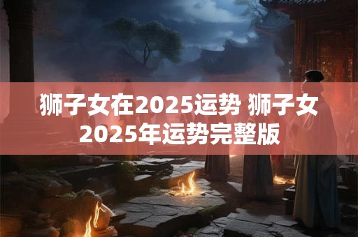 狮子女在2025运势 狮子女2025年运势完整版