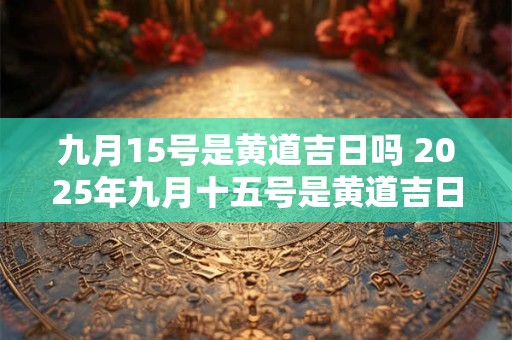 九月15号是黄道吉日吗 2025年九月十五号是黄道吉日吗