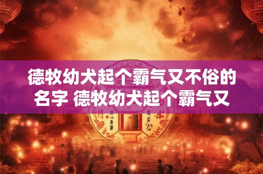 德牧幼犬起个霸气又不俗的名字 德牧幼犬起个霸气又不俗的名字叫什么
