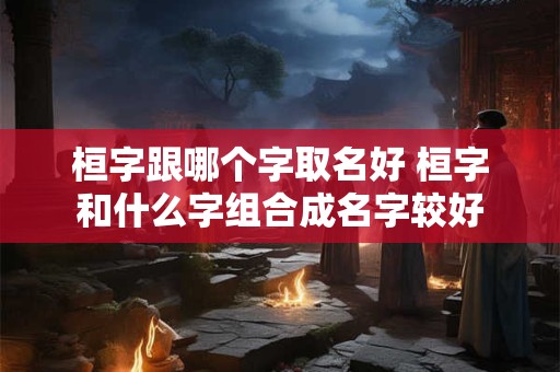 桓字跟哪个字取名好 桓字和什么字组合成名字较好