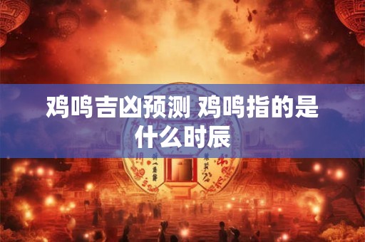 鸡鸣吉凶预测 鸡鸣指的是什么时辰