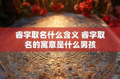 睿字取名什么含义 睿字取名的寓意是什么男孩