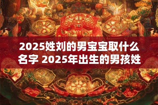 2025姓刘的男宝宝取什么名字 2025年出生的男孩姓刘取什么名字好