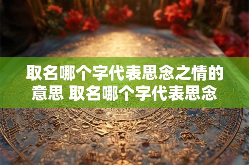 取名哪个字代表思念之情的意思 取名哪个字代表思念之情的意思呢