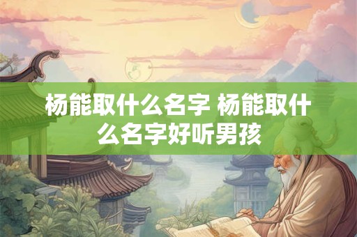 杨能取什么名字 杨能取什么名字好听男孩