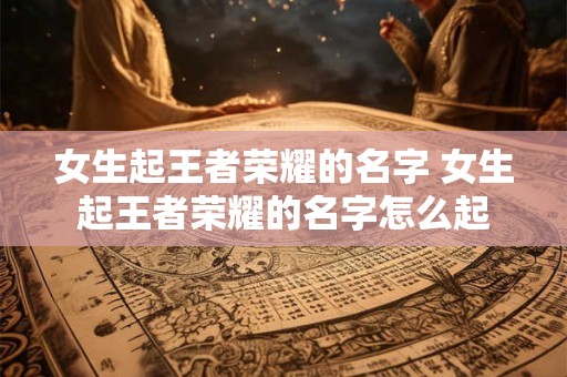 女生起王者荣耀的名字 女生起王者荣耀的名字怎么起