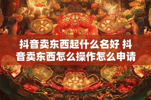抖音卖东西起什么名好 抖音卖东西怎么操作怎么申请