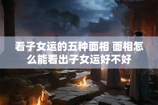 看子女运的五种面相 面相怎么能看出子女运好不好
