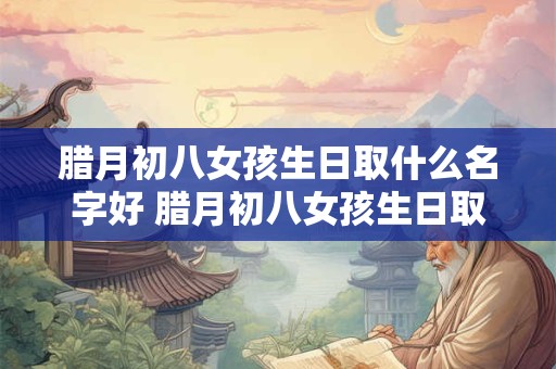 腊月初八女孩生日取什么名字好 腊月初八女孩生日取什么名字好一点
