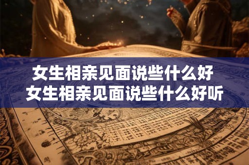 女生相亲见面说些什么好 女生相亲见面说些什么好听的话