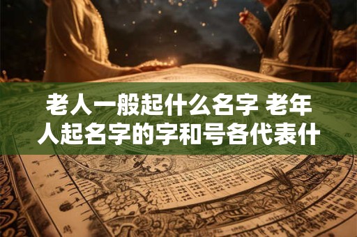 老人一般起什么名字 老年人起名字的字和号各代表什么