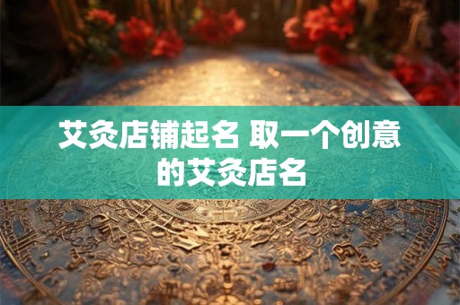 艾灸店铺起名 取一个创意的艾灸店名 艾灸店铺起名 取一个创意的艾灸店名
