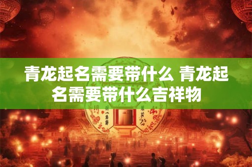 青龙起名需要带什么 青龙起名需要带什么吉祥物