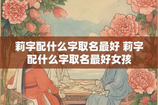 莉字配什么字取名最好 莉字配什么字取名最好女孩