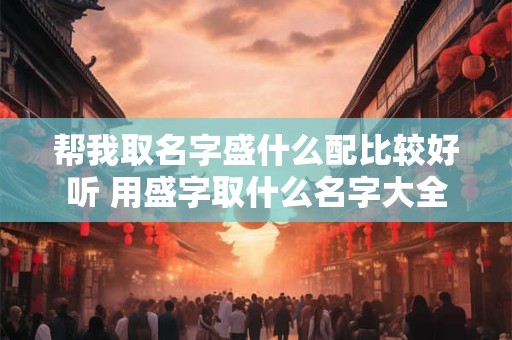 帮我取名字盛什么配比较好听 用盛字取什么名字大全