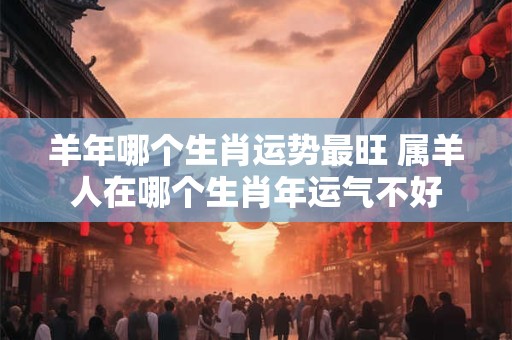 羊年哪个生肖运势最旺 属羊人在哪个生肖年运气不好