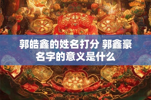 郭皓鑫的姓名打分 郭鑫豪名字的意义是什么 郭皓鑫的姓名打分 郭鑫豪名字的意义是什么