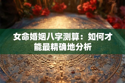 女命婚姻八字测算：如何才能最精确地分析