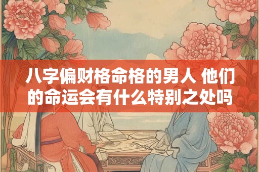 八字偏财格命格的男人 他们的命运会有什么特别之处吗