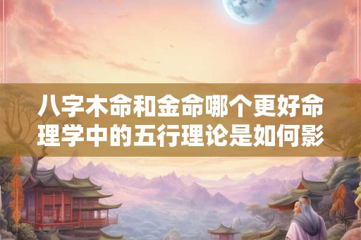 八字木命和金命哪个更好命理学中的五行理论是如何影响个人运势的