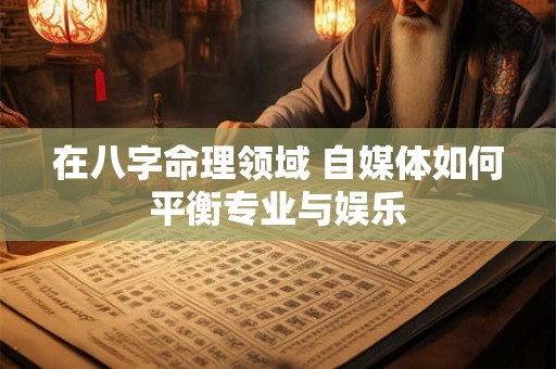 在八字命理领域 自媒体如何平衡专业与娱乐