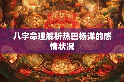 详细阅读:八字命理解析热巴杨洋的感情状况 八字命理解析热巴杨洋的感情状况