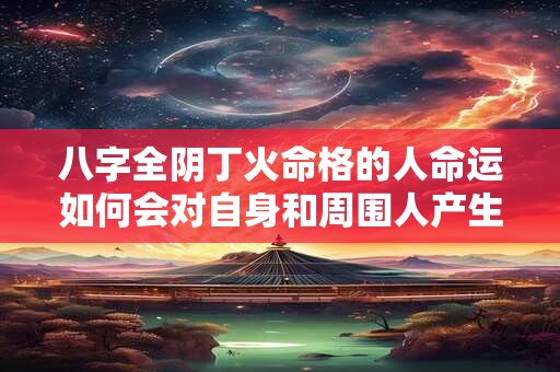 八字全阴丁火命格的人命运如何会对自身和周围人产生影响吗