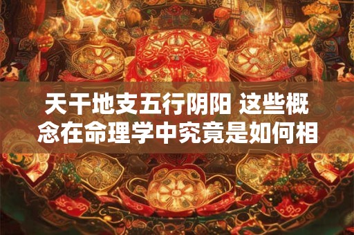 天干地支五行阴阳 这些概念在命理学中究竟是如何相互作用的呢
